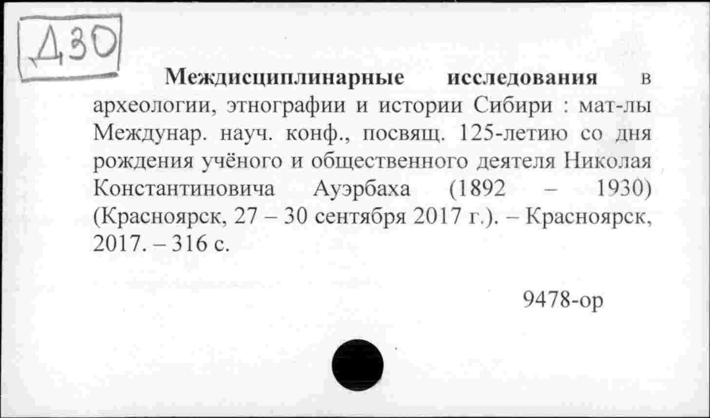 ﻿Дзо
L — Междисциплинарные исследования в археологии, этнографии и истории Сибири : мат-лы Междунар. науч, конф., посвящ. 125-летию со дня рождения учёного и общественного деятеля Николая Константиновича Ауэрбаха (1892	-	1930)
(Красноярск, 27-30 сентября 2017 г.). - Красноярск, 2017. - 316 с.
9478-ор